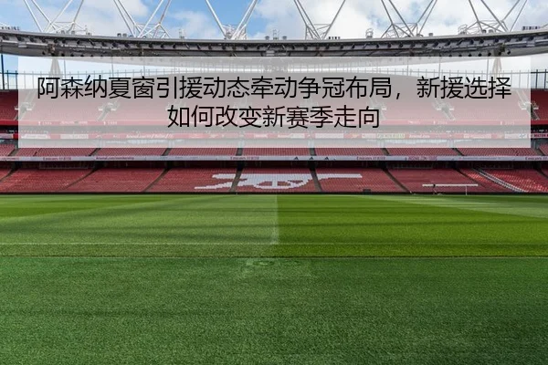阿森纳夏窗引援动态牵动争冠布局，新援选择如何改变新赛季走向